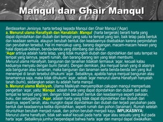 Manqul dan Ghair Manqul Berdasarkan Jenisnya,  harta terbagi kepada Manqul dan Ghair Manqul (‘Aqar) a. Menurut ulama Hanafiyah dan Hanabilah:   Manqul   (harta bergerak) berarti harta yang dapat dipindahkan dan diubah dari tempat yang satu ke tempat yang lain, baik tetap pada bentuk dan keadaan semula, ataupun berubah bentuk dan keadaannya disebabkan karena perpindahan dan perubahan tersebut. Hal ini mencakup uang, barang dagangan, macam-macam hewan yang halal diperjual-belikan, benda-benda yang ditimbang dan diukur. ‘ Aqar  artinya adalah harta tetap, yang tidak mungkin diubah dan dipindahkan dari satu tempat ke tempat yang lainnya, seperti rumah, dan barang-barang lain yang telah membumi. Menurut ulama Hanafiyah , bangunan dan tanaman tidaklah termasuk ‘aqar, kecuali kalau keduanya menyatu dengan bumi (tanah). Dengan demikian, jika menjual tanah yang di atasnya ada bangunan atau tanaman, maka bangunan dan tanaman serta benda-benda lain yang ikut menempel di tanah tersebut dihukumi ‘aqar. Sebaliknya, apabila hanya menjual bangunan atau tanamannya saja, maka tidak dihukumi ‘aqar, sebab ‘aqar menurut ulama Hanafiyah hanyalah tanah (bumi), sedangkan selain itu adalah harta manqul. b. Menurut ulama Malikiyah.   Ulama Malikiyah menyempitkan cakupan manqul memperluas pengertian ‘aqar, yaitu:  Manqul , adalah harta yang dapat dipindahkan dan diubah dari satu tempat ke tempat yang lain, dengan tidak berubah bentuk dan keadaannya seperti pakaian, buku, dan sebagainya. ‘ Aqar , adalah harta yang tidak dapat dipindahkan dan diubah dari asalnya, seperti tanah, atau mungkin dapat dipindahkan dan diubah dan terjadi perubahan pada bentuk dan keadaannya ketika dipindahkan, seperti rumah dan pohon (tanaman). Rumah setelah diruntuhkan berubah menjadi rusak, dan pohon berubah menjadi kayu.  IMPLIKASINYA:  Menurut ulama hanafiyah, tidak sah wakaf kecuali pada harta ‘aqar atau sesuatu yang ikut pada harta ‘aqar. Sebaliknya jumhur berpendapat bahwa harta ‘aqar dan manqul dapat diwakafkan. 