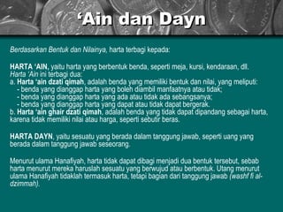 ‘ Ain dan Dayn Berdasarkan Bentuk dan Nilainya,  harta terbagi kepada: HARTA ‘AIN,  yaitu harta yang berbentuk benda, seperti meja, kursi, kendaraan, dll.  Harta ‘Ain  ini terbagi dua: a.  Harta ‘ain dzati qimah , adalah benda yang memiliki bentuk dan nilai, yang meliputi:    - benda yang dianggap harta yang boleh diambil manfaatnya atau tidak;   - benda yang dianggap harta yang ada atau tidak ada sebangsanya;    - benda yang dianggap harta yang dapat atau tidak dapat bergerak.  b.  Harta ‘ain ghair dzati qimah , adalah benda yang tidak dapat dipandang sebagai harta, karena tidak memiliki nilai atau harga, seperti sebutir beras. HARTA DAYN , yaitu sesuatu yang berada dalam tanggung jawab, seperti uang yang berada dalam tanggung jawab seseorang. Menurut ulama Hanafiyah, harta tidak dapat dibagi menjadi dua bentuk tersebut, sebab harta menurut mereka haruslah sesuatu yang berwujud atau berbentuk. Utang menurut ulama Hanafiyah tidaklah termasuk harta, tetapi bagian dari tanggung jawab  (washf fi al-dzimmah). 