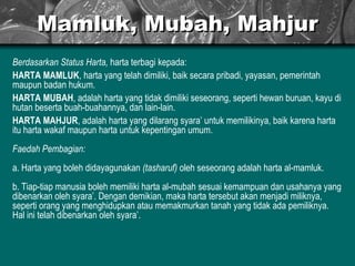 Mamluk, Mubah, Mahjur Berdasarkan Status Harta,  harta terbagi kepada: HARTA MAMLUK , harta yang telah dimiliki, baik secara pribadi, yayasan, pemerintah maupun badan hukum.  HARTA MUBAH , adalah harta yang tidak dimiliki seseorang, seperti hewan buruan, kayu di hutan beserta buah-buahannya, dan lain-lain. HARTA MAHJUR , adalah harta yang dilarang syara’ untuk memilikinya, baik karena harta itu harta wakaf maupun harta untuk kepentingan umum. Faedah Pembagian: a. Harta yang boleh didayagunakan  (tasharuf)  oleh seseorang adalah harta al-mamluk. b. Tiap-tiap manusia boleh memiliki harta al-mubah sesuai kemampuan dan usahanya yang dibenarkan oleh syara’. Dengan demikian, maka harta tersebut akan menjadi miliknya, seperti orang yang menghidupkan atau memakmurkan tanah yang tidak ada pemiliknya. Hal ini telah dibenarkan oleh syara’.  