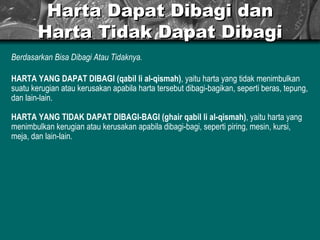 Harta Dapat Dibagi dan Harta Tidak Dapat Dibagi Berdasarkan Bisa Dibagi Atau Tidaknya. HARTA YANG DAPAT DIBAGI (qabil li al-qismah) , yaitu harta yang tidak menimbulkan suatu kerugian atau kerusakan apabila harta tersebut dibagi-bagikan, seperti beras, tepung, dan lain-lain. HARTA YANG TIDAK DAPAT DIBAGI-BAGI (ghair qabil li al-qismah) , yaitu harta yang menimbulkan kerugian atau kerusakan apabila dibagi-bagi, seperti piring, mesin, kursi, meja, dan lain-lain.  