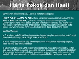 Harta Pokok dan Hasil Berdasarkan Berkembang Atau Tidaknya,  harta terbagi kepada: HARTA POKOK (AL-MAL AL-ASHL) : harta yang menyebabkan adanya harta yang lain. HARTA HASIL (TSAMARAH) , yaitu harta hasil yang terjadi dari harta yang lain. Diantara contoh harta pokok adalah sapi, dan harta hasil adalah susu atau daging sapi. Atau jika dicontohkan bulu yang dihasilkan dari domba, maka domba merupakan harta pokok, bulunya merupakan harta hasil. Harta pokok ini dapat disebut harta modal. Implikasi Hukum: a. Pokok harta wakaf tidak bisa dibagi-bagikan kepada yang berhak menerima wakaf, tetapi buah atau hasil darinya dapat dibagikan kepada mereka. b. Harta yang diperuntukkan bagi kepentingan umum asalnya tidak bisa dibagi-bagikan, tetapi hasilnya bisa dimiliki siapapun. c. Dalam suatu transaksi yang objeknya manfaat benda, maka pemilik manfaat itu berhak atas hasilnya. Misalnya, apabila seseorang menyewa sebuah rumah yang secara kebetulan di pekarangan rumahnya tersebut ada pohon yang sedang berbuah, maka buah tersebut menjadi milik penyewa rumah dan ia boleh memperjual-belikannya kepada orang lain.  