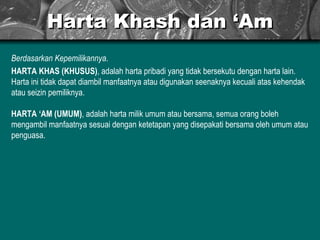 Harta Khash dan ‘Am Berdasarkan Kepemilikannya . HARTA KHAS (KHUSUS) , adalah harta pribadi yang tidak bersekutu dengan harta lain. Harta ini tidak dapat diambil manfaatnya atau digunakan seenaknya kecuali atas kehendak atau seizin pemiliknya. HARTA ‘AM (UMUM) , adalah harta milik umum atau bersama, semua orang boleh mengambil manfaatnya sesuai dengan ketetapan yang disepakati bersama oleh umum atau penguasa. 