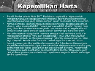 Kepemilikan Harta Pemilik Mutlak adalah Allah SWT. Penisbatan kepemilikan kepada Allah mengandung tujuan   sebagai jaminan emosional agar harta diarahkan untuk kepentingan manusia yang selaras dengan tujuan penciptaan harta itu sendiri.  Namun demikian, Islam mengakui kepemilikan individu, dengan satu konsep khusus, yakni konsep khilafah. Bahwa manusia adalah khalifah di muka bumi yang diberi kekuasaan dalam mengelola dan memanfaatkan segala isi bumi dengan syarat sesuai dengan segala aturan dari Pencipta harta itu sendiri.  Harta dinyatakan sebagai milik manusia, sebagai hasil usahanya. Al-Qur’an menggunakan istilah al-milku dan al-kasbu (QS 111:2) untuk menunjukkan kepemilikan individu ini. Dengan pengakuan hak milik perseorangan ini, Islam juga menjamin keselamatan harta dan perlindungan harta secara hukum.  Islam juga mengakui kepemilikan bersama (syrkah) dan kepemilikan negara. Kepemilikan bersama diakui pada bentuk-bentuk kerjasama antar manusia yang bermanfaat bagi kedua belah pihak dan atas kerelaan bersama. Kepemilikan Negara diakui pada asset-asset penting (terutama Sumber Daya Alam) yang pengelolaannya atau pemanfaatannya dapat mempengaruhi kehidupan bangsa secara keseluruhan.  