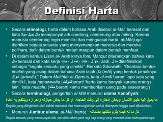 Definisi Harta Secara  etimologi , harta dalam bahasa Arab disebut  al-Mâl,  berasal dari kata  مال يميل ميلا   mempunyai arti condong, cenderung atau miring. Karena manusia cenderung ingin memiliki dan menguasai harta.  al-Mâl  juga diartikan segala sesuatu yang menyenangkan manusia dan mereka pelihara, baik dalam bentuk materi maupun dalam bentuk manfaat. Di dalam kamus  Lisan al-’Arab  karya Ibnu Manzur diterangkan bahwa kata  مال   berasal dari kata kerja  موّ ل ، ملت ، تما ل ، ملت  . Jadi,  ما ل   didefinisikan sebagai "segala sesuatu yang dimiliki”. Berkata Sibawaihi, "Diantara bentuk  imalah  yang asing dalam bahasa Arab ialah  مال   ( m â l ) yang bentuk jamaknya  أموال   ( amw â l).”   Dalam  Mukhtar al-Qamus , kata  al-m â l  berarti ’apa saja yang dimiliki’, kata  tamawwalta  ( تموّلت ) berarti ’harta kamu banyak karena orang lain’, kata  multahu  ( ملته ) berarti kamu memberikan uang pada seseorang. Secara  terminologi , pengertian  al-Mâl  menurut  ulama Hanafiyah: ما يميل اليه طبع الإنسان ويمكن إدخاره إلى وقت الحاجة، او  كل ما يمكن  حيازته  وإحرازه وينتفع به عاد ة Segala yang diinginkan oleh tabiat manusia dan memungkinkan untuk disimpan hingga saat dibutuhkan. Menurut  Jumhur ulama ,  al-Mâl  (harta) :   كل ما له قيمة يلزم متلفها بضمانه Segala sesuatu yang mempunyai nilai, dan dikenakan ganti rugi bagi orang yang merusak atau melenyapkannya. 
