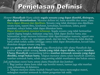 Penjelasan Definisi Menurut  Hanafiyah:   Harta adalah  segala sesuatu yang dapat diambil, disimpan, dan dapat dimanfaatkan.  Menurut definisi ini, harta memiliki dua unsur, yaitu: Harta dapat dikuasai dan dipelihara.  Sesuatu yang tidak disimpan atau dipelihara secara nyata, seperti ilmu, kesehatan, kemuliaan, kecerdasan, udara, panas matahari, cahaya bulan, tidak dapat dikatakan harta. Dapat dimanfaatkan menurut kebiasaan.  Segala sesuatu yang tidak bermanfaat seperti daging bangkai, makanan yang basi, tidak dapat disebut harta; atau bermanfaat, tetapi menurut kebiasaan tidak diperhitungkan manusia, seperti satu biji gandum, setetes air, segenggam tanah, dan lain-lain. Semua itu tidak disebut harta sebab terlalu sedikit sehingga zatnya tidak dapat dimanfaatkan, kecuali kalau disatukan dengan sesuatu yang lain. Salah satu  perbedaan dari definisi  yang dikemukakan oleh ulama Hanafiyah dan jumhur ulama adalah tentang  benda yang tidak dapat diraba , seperti  manfaat.   Ulama Hanafiyah  memandang bahwa  manfaat termasuk sesuatu yang dapat dimiliki, tetapi bukan harta.  Adapun menurut ulama selain hanafiyah (jumhur), manfaat termasuk harta, sebab yang penting adalah manfaatnya dan bukan zatnya. Jadi , perbedaan esensi harta antara ulama Hanafiyah dan Jumhur: 1. Bagi jumhur ulama harta tidak saja bersifat materi, namun juga nilai manfaat yang terkandung di dalamnya. 2. Adapun menurut ulama mazhab Hanafi harta hanya menyangkut materi, sedangkan manfaat termasuk ke dalam pengertian hak milik. 