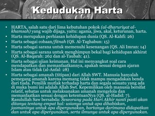Kedudukan Harta HARTA, salah satu dari lima kebutuhan pokok  (al-dharuriyat al-khamsah)  yang wajib dijaga, yaitu: agama, jiwa, akal, keturunan, harta. Harta merupakan perhiasan kehidupan dunia (QS. Al-Kahfi: 26) Harta sebagai cobaan /fitnah  (QS. Al-Taghabun: 15) Harta sebagai sarana untuk memenuhi kesenangan (QS. Ali Imran: 14) Harta sebagai sarana untuk menghimpun bekal bagi kehidupan akhirat (QS. Al-Baqarah: 262 dan al-Taubah: 41). Harta  seb a gai ujian keimanan. Hal ini menyangkut soal cara mendapatkan dan memanfaatkannya, apakah sesuai dengan ajaran Islam atau tidak (al-Anfal: 28) H arta sebagai amanah (titipan) dari Allah SWT. Manusia hanyalah pemegang amanah karena memang tidak mampu mengadakan benda dari tiada. Pemilik  m utlak terhadap  harta dan  segala sesuatu yang ada di muka bumi ini adalah A llah Swt . Kepemilikan oleh manusia bersifat relatif, sebatas untuk melaksanakan amanah mengelola dan memanfaatkan sesuai dengan ketentuanNya (QS .  al - Hadid: 7). Rasulullah  Saw  bersabda:  Seseorang pada Hari Akhir nanti pasti akan ditanya tentang empat hal: usianya untuk apa dihabiskan, jasmaninya untuk apa dipergunakan, hartanya darimana didapatkan dan untuk apa dipergunakan, serta ilmunya untuk apa   dipergunakan.  