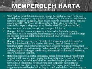 MEMPEROLEH HARTA Allah Swt memerintahkan manusia supaya berusaha mencari harta dan memilikinya dengan cara yang halal dan baik (QS. Al-Jum’ah: 10). Setelah berusaha sungguh-sungguh, Allah Swt menyuruh manusia untuk berdo’a kepadaNya (QS. Al-Nisa’: 32). Selanjutnya Allah akan memberikan karuniaNya kepada siapa saja yang dikehendakiNya (QS. Al-Jum’ah). Secara umum, ada dua bentuk cara memperoleh harta: 1. Memperoleh harta secara langsung sebelum dimiliki oleh siapapun. Bentuknya adalah menghidupkan/menggarap tanah mati (lahan kosong) yang belum menjadi milik siapapun, disebut  ihya’ al-mawat. من أحيا أرضا ميتة فهي له 2. Memperoleh harta yang telah dimiliki oleh seseorang melalui transaksi. Bentuk ini terbagi dua:  Ijbary  dan  Ikhtiyary.  Bentuk Ijbary adalah peralihan harta yang berlangsung dengan sendirinya tanpa perencanaan atau penolakan, seperti warisan. Sedangkan Ikhtiyari adalah peralihan harta berlangsung tidak dengan sendirinya, melainkan atas kehendak tertentu, seperti hibah dan jual beli. Metode memperoleh harta: M enguasai benda-benda mubah yang belum menjadi milik seorang pun , p erjanjian hak milik seperti jual-beli, hibah ,  hadiah, wasiat , w arisan , s yuf’ah  ( hak membeli dengan paksa atas harta persekutuan yang dijual kepada orang lain tanpa izin para anggota persekutuan yang lain ),  Iqtha  ( pemberian dari pemerintah ), h ak-hak keagamaan seperti bagian zakat, bagi an  ‘amil, nafkah istri, anak, orang tua. 