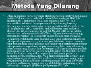 Metode Yang Dilarang D ilarang mencari harta, berusaha atau bekerja yang  sifatnya  melupakan mati (at-Takatsur:1-2), melupakan  z ikrullah/mengingat A llah  (al-Munafiqun:9), melupakan sh a lat dan zakat (an-Nur: 37), dan memusatkan kekayaan hanya pada sekelompok orang kaya saja . D ilarang menempuh usaha yang haram, seperti melalui kegiatan riba (al-Baqarah: 273-281), perjudian, jual beli barang yang haram (al- M aidah :90-91), mencuri merampok (al-Maidah :38), curang dalam takaran dan timbangan (al-Muthaffifin: 1-6), melalui cara-cara yang batil dan merugikan (al-Baqarah:188), dan melalui suap menyuap.   Cara memperoleh harta yang dilarang ialah yang bertentangan dengan prinsip-prinsip  muamalah , yaitu memperoleh harta dengan cara-cara yang mengandung unsur paksaan dan tipuan yang bertentanga n  dengan prinsip sukarela, seperti merampas harta orang lain, menjual barang palsu, mengurangi ukuran dan timbangan, d sb . Kemudian memperoleh hartanya dengan cara yang justru mendatangkan mudharat/keburukan dalam kehidupan masyarakat, seperti jual beli ganja, perjudian, minuman keras, prostitusi,   d sb . Atau memperoleh harta dengan jalan yang bertentangan dengan nilai keadilan dan tolong menolong, seperti riba, meminta balas jasa tidak seimbang dengan jasa yang diberikan. Juga menjual barang dengan harga jauh lebih tinggi dari harga yang sebenarnya,  monopoli ( ihtikar ), penipuan ( tadlis ), dsb .   