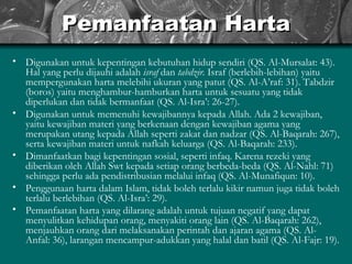 Pemanfaatan Harta Digunakan untuk kepentingan kebutuhan hidup sendiri (QS. Al-Mursalat: 43). Hal yang perlu dijauhi adalah  israf  dan  tabdzir.  Israf (berlebih-lebihan) yaitu mempergunakan harta melebihi ukuran yang patut (QS. Al-A’raf: 31). Tabdzir (boros) yaitu menghambur-hamburkan harta untuk sesuatu yang tidak diperlukan dan tidak bermanfaat (QS. Al-Isra’: 26-27). Digunakan untuk memenuhi kewajibannya kepada Allah. Ada 2 kewajiban, yaitu kewajiban materi yang berkenaan dengan kewajiban agama yang merupakan utang kepada Allah seperti zakat dan nadzar (QS. Al-Baqarah: 267), serta kewajiban materi untuk nafkah keluarga (QS. Al-Baqarah: 233). Dimanfaatkan bagi kepentingan sosial, seperti infaq. Karena rezeki yang diberikan oleh Allah Swt kepada setiap orang berbeda-beda (QS. Al-Nahl: 71) sehingga perlu ada pendistribusian melalui infaq (QS. Al-Munafiqun: 10).  Penggunaan harta dalam Islam, tidak boleh terlalu kikir namun juga tidak boleh terlalu berlebihan (QS. Al-Isra’: 29).  Pemanfaatan harta yang dilarang adalah untuk tujuan negatif yang dapat menyulitkan kehidupan orang, menyakiti orang lain (QS. Al-Baqarah: 262), menjauhkan orang dari melaksanakan perintah dan ajaran agama (QS. Al-Anfal: 36),  larangan mencampur-adukkan yang halal dan batil (QS. Al-Fajr: 19).   