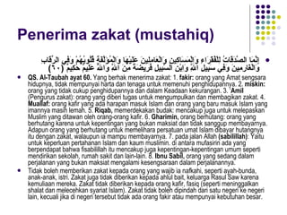 Penerima zakat (mustahiq) إِنَّمَا الصَّدَقَاتُ لِلْفُقَرَاءِ وَالْمَسَاكِينِ وَالْعَامِلِينَ عَلَيْهَا وَالْمُؤَلَّفَةِ قُلُوبُهُمْ وَفِي الرِّقَابِ وَالْغَارِمِينَ وَفِي سَبِيلِ اللَّهِ وَاِبْنِ السَّبِيلِ فَرِيضَةً مِنَ اللَّهِ وَاللَّهُ عَلِيمٌ حَكِيمٌ  ( ٦٠ ) QS. Al-Taubah ayat 60.  Yang berhak menerima zakat: 1.  fakir:  orang yang Amat sengsara hidupnya, tidak mempunyai harta dan tenaga untuk memenuhi penghidupannya. 2.  miskin:  orang yang tidak cukup penghidupannya dan dalam Keadaan kekurangan. 3. ‘ Amil  (Pengurus zakat): orang yang diberi tugas untuk mengumpulkan dan membagikan zakat. 4.  Muallaf:  orang kafir yang ada harapan masuk Islam dan orang yang baru masuk Islam yang imannya masih lemah. 5.  Riqab,  memerdekakan budak: mencakup juga untuk melepaskan Muslim yang ditawan oleh orang-orang kafir. 6.  Gharimin,  orang berhutang: orang yang berhutang karena untuk kepentingan yang bukan maksiat dan tidak sanggup membayarnya. Adapun orang yang berhutang untuk memelihara persatuan umat Islam dibayar hutangnya itu dengan zakat, walaupun ia mampu membayarnya. 7. pada jalan Allah  (sabilillah) : Yaitu untuk keperluan pertahanan Islam dan kaum muslimin. di antara mufasirin ada yang berpendapat bahwa fisabilillah itu mencakup juga kepentingan-kepentingan umum seperti mendirikan sekolah, rumah sakit dan lain-lain. 8.  Ibnu Sabil,  orang yang sedang dalam perjalanan yang bukan maksiat mengalami kesengsaraan dalam perjalanannya. Tidak boleh memberikan zakat kepada orang yang wajib ia nafkahi, seperti ayah-bunda, anak-anak, istri. Zakat juga tidak diberikan kepada ahlul bait, keluarga Rasul Saw karena kemuliaan mereka. Zakat tidak diberikan kepada orang kafir, fasiq (seperti meninggalkan shalat dan melecehkan syariat Islam). Zakat tidak boleh dipindah dari satu negeri ke negeri lain, kecuali jika di negeri tersebut tidak ada orang fakir atau mempunyai kebutuhan besar. 