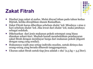 Zakat Fitrah Disebut juga zakat al-nufus. Mulai disyari’atkan pada tahun kedua Hijriah, ketika diwajibkan shaum Ramadhan. Zakat Fitrah harus diberikan sebelum shalat ‘ied. Misalnya 1 atau 2 hari sebelum shalat ‘ied. Jika lewat dari shalat ‘ied, maka jatuhnya sebagai sedekah. Dikeluarkan  dari jenis makanan pokok setempat yang biasa dimakan sehari-hari. Mazhab hanafi membolehkan pembayaran zakat fitrah dengan membayar harga dari makanan pokok (diganti dengan uang yang senilai). Hukumnya wajib atas setiap individu muslim, untuk dirinya dan orang-orang yang berada dibawah tanggungannya. Ukuran zakat fitrah untuk tiap jiwa adalah 1 sha’ (2,5 kg = 3,5 liter). 