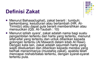 Definisi Zakat Menurut Bahasa( lughat ), zakat berarti : tumbuh; berkembang; kesuburan atau bertambah (HR. At-Tirmidzi) atau dapat pula berarti membersihkan atau mensucikan (QS. At-Taubah : 10)  Menurut istilah  syara' , zakat adalah nama bagi suatu pengambilan tertentu dari harta yang tertentu, menurut sifat-sifat yang tertentu dan untuk diberikan kepada golongan tertentu (Al Mawardi dalam kitab Al Hawi). Dengan kata lain, zakat adalah sejumlah harta yang wajib dikeluarkan dan diberikan kepada mereka yang berhak menerimanya (mustahiq zakat), apabila telah mencapai nishab/batas tertentu, dengan syarat-syarat tertentu pula. 