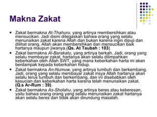 Makna Zakat Zakat bermakna  At-Thahuru,  yang artinya membersihkan atau mensucikan. Jadi disini ditegaskan bahwa orang yang selalu menunaikan zakat karena Allah dan bukan karena ingin dipuji dan dilihat orang, Allah akan membersihkan dan mensucikan baik hartanya maupun jiwanya.( Qs. At Taubah : 103 ) Zakat bermakna  Al-Barakatu,  yang artinya berkah. Jadi, orang yang selalu membayar zakat, hartanya akan selalu dilimpahkan keberkahan oleh Allah SWT, yang mana keberkahan harta ini akan berdampak kepada keberkahan hidup.  Zakat bermakna  An-Numuw,  yang artinya tumbuh dan berkembang. Jadi, orang yang selalu membayar zakat insya Allah hartanya akan selalu terus tumbuh dan berkembang, dan ini disebabkan oleh kesucian dan keberkahan harta karena telah menunaikan zakat.  (Q.s Ar-Rum : 39) . Zakat bermakna  As-Sholahu , yang artinya beres atau keberesan, yaitu bahwa orang orang yang selalu menunaikan zakat hartanya akan selalu beres dan tidak akan dirundung masalah. 