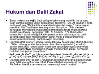 Hukum dan Dalil Zakat Zakat hukumnya  wajib  bagi setiap muslim yang memiliki harta yang telah sampai nishab untuk dikeluarkan zakatnya. (Qs. At Taubah : 103). pada ayat lain: "Dirikanlah shalat dan berikanlah zakat.“ Pada bagian lain Allah SWT berfirman tentang kaum Musyrikin : "Bila mereka bertaubat, mendirikan shalat dan memberikan zakat, maka mereka adalah saudaramu seagama.“ (Qs. At Taubah : 17). Disini Allah menjadikan zakat sebagai ikatan persudaraan dalam agama. Jadi barang siapa tidak mengeluarkan zakat maka persaudaraannya sesama muslim hilang, bahkan wajib diperangi. Diantara dalil sunnah, sabda Rasulullah saw dalam kitab shahih Bukhari : "Islam dibangun atas lima dasar : Membaca syahadat (bersaksi) bahwa tidak ada Tuhan selain Allah dan sesungguhnya Muhammad adalah utusanNya, mendirikan shalat, memberikan zakat, berhaji ke baitullah dan puasa ramadhan.“ عن ابن عمر رضي الله عنه قال سمعت رسول الله ص   م يقول   بني الإسلام على خمس شهادة أن لا إله إلا الله وأن محمدا رسول الله وإقام الصلاة وإيتاء الزكاة وحج البيت وصوم رمضان Diantara dalil ijma' adalah : Abubakar pernah memerangi kaum murtad yang tidak mengeluarkan zakat, Para sahabat sependapat dengan Abubakar. Mereka bersamanya memerangi kaum murtad. 