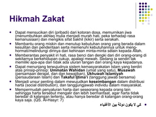 Hikmah Zakat Dapat mensucikan diri (pribadi) dari kotoran dosa, memurnikan jiwa (menumbuhkan akhlaq mulia menjadi murah hati, peka terhadap rasa kemanusiaan) dan mengikis sifat bakhil (kikir) serta serakah. Membantu orang miskin dan menutup kebutuhan orang yang berada dalam kesulitan dan penderitaan serta memenuhi kebutuhannya untuk meng-hormati/melindungi dirinya dari kehinaan minta-minta selain kepada Allah. Memberantas penyakit iri hati, rasa benci dan dengki dari diri orang-orang di sekitarnya berkehidupan cukup, apalagi mewah. Sedang ia sendiri tak memiliki apa-apa dan tidak ada uluran tangan dari orang kaya kepadanya.  Dapat menunjang terwujudnya sistem kemasyarakatan Islam yang berdiri atas prinsip-prinsip:  Ummatan Wahidan  (umat yang satu),  Musawah  (persamaan derajat, dan dan kewajiban),  Ukhuwah Islamiyah  (persaudaraan Islam) dan  Takaful Ijtima’i  (tanggung jawab bersama)  Menjadi unsur penting dalam mewujudkan  keseimbangan  dalam distribusi harta (social distribution), dan tanggungjawab individu dalam masyarakat. Mempermudah penyaluran harta dari seseorang kepada orang lain sehingga harta tersebut mengalir dan lebih bermanfaat, agar harta tidak beredar di kalangan tertentu, atau hanya beredar di kalangan orang-orang kaya saja. (QS. Al-Hasyr: 7)   كي لا يكون دولة بين الأغنياء 