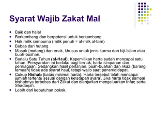 Syarat Wajib Zakat Mal Baik dan halal Berkembang dan berpotensi untuk berkembang Hak milik sempurna (milik penuh = al-milk al-tam) Bebas dari hutang Masak (matang) dan enak, khusus untuk jenis kurma dan biji-bijian atau buah-buahan. Berlalu Satu Tahun  (al-Haul).  Kepemilikan harta sudah mencapai satu tahun. Persyaratan ini berlaku bagi ternak, harta simpanan dan perniagaan. Sedangkan hasil pertanian, buah-buahan dan rikaz (barang temuan) tidak ada syarat haul, tetapi wajib saat panen/didapat. Cukup  Nishab  (batas minimal harta). Harta tersebut telah mencapai jumlah tertentu sesuai dengan ketetapan syara’. Jika harta tidak sampai nishabnya terbebas dari Zakat dan dianjurkan mengeluarkan Infaq serta Shadaqah. Lebih dari kebutuhan pokok. 
