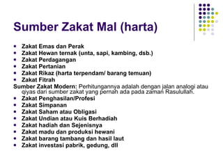 Sumber Zakat Mal (harta) Zakat Emas dan Perak Zakat Hewan ternak (unta, sapi, kambing, dsb.) Zakat Perdagangan Zakat Pertanian Zakat Rikaz (harta terpendam/ barang temuan) Zakat Fitrah Sumber Zakat Modern:  Perhitungannya adalah dengan jalan analogi atau qiyas dari sumber zakat yang pernah ada pada zaman Rasulullah. Zakat Penghasilan/Profesi Zakat Simpanan Zakat Saham atau Obligasi Zakat Undian atau Kuis Berhadiah Zakat hadiah dan Sejenisnya Zakat madu dan produksi hewani Zakat barang tambang dan hasil laut Zakat investasi pabrik, gedung, dll 