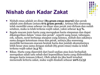 Nishab dan Kadar Zakat Nishab emas adalah 20 dinar ( 85 gram emas murni ) dan perak adalah 200 dirham (setara  672 gram perak ). Artinya bila seseorang telah memiliki emas sebesar 20 dinar atau perak 200 dirham dan sudah setahun, maka ia telah terkena wajib zakat, yakni sebesar  2,5 %.  Segala macam jenis harta yang merupakan harta simpanan dan dapat dikategorikan dalam "emas dan perak", seperti uang tunai, tabungan, cek, saham, surat berharga ataupun yang lainnya, nishab dan zakatnya sama dengan ketentuan emas dan perak, artinya jika seseorang memiliki bermacam-macam bentuk harta dan jumlah akumulasinya lebih besar atau sama dengan nishab (85 gram emas) maka ia telah terkena wajib zakat ( 2,5 % ).  Rikaz. Harta yang diperoleh dari hasil undian atau kuis berhadiah merupakan salah satu sebab dari kepemilikan harta yang diidentikkan dengan harta temuan (rikaz). Oleh sebab itu jika hasil tersebut memenuhi kriteria zakat, maka wajib dizakati sebasar  20% (1/5) 