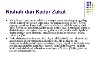 Nishab dan Kadar Zakat Nishab hasil pertanian adalah 5 wasq atau setara dengan  750 kg.  Apabila hasil pertanian termasuk makanan pokok, seperti beras, jagung, gandum, kurma, dll, maka nishabnya adalah 750 kg dari hasil pertanian tersebut. Kadar zakat untuk hasil pertanian, apabila diairi dengan air hujan, atau sungai/mata air, maka  10% . Apabila diairi dengan cara disiram / irigasi (ada biaya tambahan) maka zakatnya  5% . Pada sistem pertanian saat ini, biaya tidak sekedar air, akan tetapi ada biaya lain seperti pupuk, insektisida, dll. Maka untuk mempermudah perhitungan zakatnya, biaya pupuk, intektisida dan sebagainya diambil dari hasil panen, kemudian sisanya (apabila lebih dari nishab) dikeluarkan zakatnya 10% atau 5% (tergantung sistem pengairannya). 