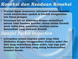 Koneksi dan Keadaan Koneksi
• Firewall dapat memantau informasi keadaan koneksi
untuk menentukan apakah ia hendak mengizinkan
lalu lintas jaringan.
• Umumnya hal ini dilakukan dengan memelihara
sebuah tabel keadaan koneksi (dalam istilah firewall:
state table) yang memantau keadaan semua
komunikasi yang melewati firewall
Stateful Packet Inspection
• merupakan proses inspeksi paket yang tidak
dilakukan dengan menggunakan struktur paket dan
data yang terkandung dalam paket, tapi juga pada
keadaan apa host-host yang saling berkomunikasi
tersebut berada.
 