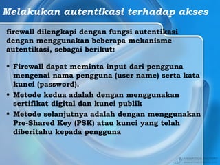 Melakukan autentikasi terhadap akses
firewall dilengkapi dengan fungsi autentikasi
dengan menggunakan beberapa mekanisme
autentikasi, sebagai berikut:
• Firewall dapat meminta input dari pengguna
mengenai nama pengguna (user name) serta kata
kunci (password).
• Metode kedua adalah dengan menggunakan
sertifikat digital dan kunci publik
• Metode selanjutnya adalah dengan menggunakan
Pre-Shared Key (PSK) atau kunci yang telah
diberitahu kepada pengguna
 