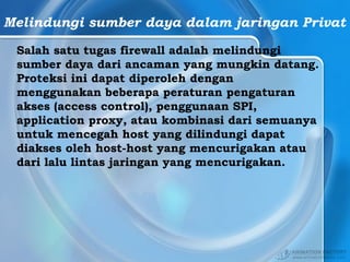 Melindungi sumber daya dalam jaringan Privat
Salah satu tugas firewall adalah melindungi
sumber daya dari ancaman yang mungkin datang.
Proteksi ini dapat diperoleh dengan
menggunakan beberapa peraturan pengaturan
akses (access control), penggunaan SPI,
application proxy, atau kombinasi dari semuanya
untuk mencegah host yang dilindungi dapat
diakses oleh host-host yang mencurigakan atau
dari lalu lintas jaringan yang mencurigakan.
 