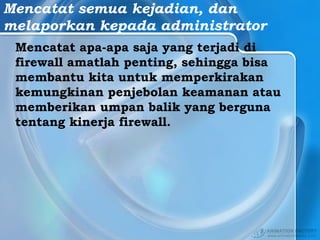 Mencatat semua kejadian, dan
melaporkan kepada administrator
Mencatat apa-apa saja yang terjadi di
firewall amatlah penting, sehingga bisa
membantu kita untuk memperkirakan
kemungkinan penjebolan keamanan atau
memberikan umpan balik yang berguna
tentang kinerja firewall.
 