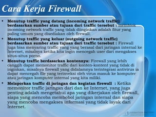 Cara Kerja Firewall
• Menutup traffic yang datang (incoming network traffic)
berdasarkan sumber atau tujuan dari traffic tersebut : memblok
incoming network traffic yang tidak diinginkan adalah fitur yang
paling umum yang disediakan oleh firewall.
• Menutup traffic yang keluar (outgoing network traffic)
berdasarkan sumber atau tujuan dari traffic tersebut : Firewall
juga bisa menyaring traffic yang yang berasal dari jaringan internal ke
Internet, misalnya ketika kita ingin mencegah user dari mengakses
situs-situs porno.
• Menutup traffic berdasarkan kontennya: Firewall yang lebih
canggih dapat memonitor traffic dari konten-kontent yang tidak di
inginkan, misalnya firewall yang didalamnya terintegrasi antivirus ia
dapat mencegah file yang terinveksi oleh virus masuk ke komputer
atau jaringan komputer internal yang kita miliki.
• Melaporkan traffic di jaringan dan kegiatan firewall : Ketika
memonitor traffic jaringan dari dan ke Internet, yang juga
penting adalah mengetahui apa yang dikerjakan oleh firewall,
siapa yang mencoba membobol jaringan internal dan siapa
yang mencoba mengakses informasi yang tidak layak dari
Internet.
 