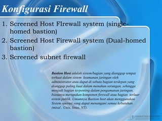Konfigurasi Firewall
1. Screened Host FIrewall system (single-
homed bastion)
2. Screened Host Firewall system (Dual-homed
bastion)
3. Screened subnet firewall
Bastion Host adalah sistem/bagian yang dianggap tempat
terkuat dalam sistem keamanan jaringan oleh
administrator.atau dapat di sebuta bagian terdepan yang
dianggap paling kuat dalam menahan serangan, sehingga
menjadi bagian terpenting dalam pengamanan jaringan,
biasanya merupakan komponen firewall atau bagian terluar
sistem publik. Umumnya Bastion host akan menggunakan
Sistem operasi yang dapat menangani semua kebutuhan
(misal , Unix, linux, NT).
 