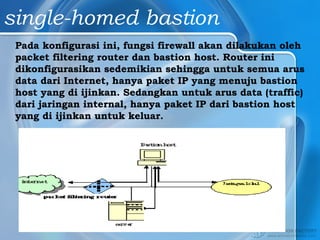 single-homed bastion
Pada konfigurasi ini, fungsi firewall akan dilakukan oleh
packet filtering router dan bastion host. Router ini
dikonfigurasikan sedemikian sehingga untuk semua arus
data dari Internet, hanya paket IP yang menuju bastion
host yang di ijinkan. Sedangkan untuk arus data (traffic)
dari jaringan internal, hanya paket IP dari bastion host
yang di ijinkan untuk keluar.
 