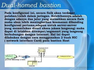 Dual-homed bastion
Pada konfigurasi ini, secara fisik akan terdapat
patahan/celah dalam jaringan. Kelebihannya adalah
dengan adanya dua jalur yang meisahkan secara fisik
maka akan lebih meningkatkan keamanan dibanding
konfigurasi pertama,adapun untuk server-server
yang memerlukan direct akses (akses langsung) maka
dapat di letakkan ditempat/segmenrt yang langsung
berhubungan dengan internet. Hal ini dapat
dilakukan dengan cara menggunakan 2 buah NIC
( network interface Card) pada bastion Host
 