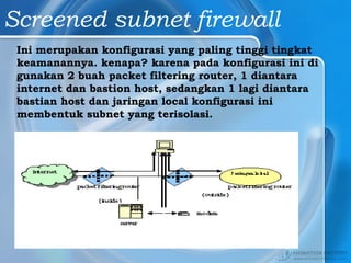 Screened subnet firewall
Ini merupakan konfigurasi yang paling tinggi tingkat
keamanannya. kenapa? karena pada konfigurasi ini di
gunakan 2 buah packet filtering router, 1 diantara
internet dan bastion host, sedangkan 1 lagi diantara
bastian host dan jaringan local konfigurasi ini
membentuk subnet yang terisolasi.
 