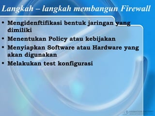 Langkah – langkah membangun Firewall
• Mengidenftifikasi bentuk jaringan yang
dimiliki
• Menentukan Policy atau kebijakan
• Menyiapkan Software atau Hardware yang
akan digunakan
• Melakukan test konfigurasi
 