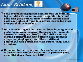Latar Belakang
 Saat komputer mengirim data menuju ke terminal
tujuan, data itu akan melewati sejumlah terminal
yang lain yang berarti akan memberi kesempatan
pada user internet yang lain untuk menyadap atau
mengubah data tersebut.
 Data tersebut agar aman sampai kepada yang berhak,
perlu keamanan jaringan. Keamanan jaringan oleh
Saroso dan Anggoro (2000) di definisikan sebagai
sebuah perlindungan dari sumber daya terhadap
upaya penyingkapan, modifikasi, utilisasi,
pelarangan dan perusakan oleh person yang tidak
diijinkan.
 Kemanan ini bertujuan untuk membatasi akses
informasi dan sumber hanya untuk pemakai yang
memiliki akses (Susanto, 2000).
 