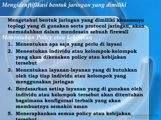 Mengidenftifikasi bentuk jaringan yang dimiliki
Mengetahui bentuk jaringan yang dimiliki khususnya
toplogi yang di gunakan serta protocol jaringan, akan
memudahkan dalam mendesain sebuah firewall
Menentukan Policy atau kebijakan
1. Menentukan apa saja yang perlu di layani
2. Menentukan individu atau kelompok-kelompok
yang akan dikenakan policy atau kebijakan
tersebut
3. Menentukan layanan-layanan yang di butuhkan
oleh tiap tiap individu atau kelompok yang
menggunakan jaringan
4. Berdasarkan setiap layanan yang di gunakan oleh
individu atau kelompok tersebut akan ditentukan
bagaimana konfigurasi terbaik yang akan
membuatnya semakin aman
5. Menerapkankan semua policy atau kebijakan
 