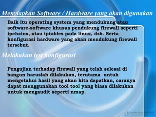 Menyiapkan Software / Hardware yang akan digunakan
Baik itu operating system yang mendukung atau
software-software khusus pendukung firewall seperti
ipchains, atau iptables pada linux, dsb. Serta
konfigurasi hardware yang akan mendukung firewall
tersebut.
Melakukan test konfigurasi
Pengujian terhadap firewall yang telah selesai di
bangun haruslah dilakukan, terutama untuk
mengetahui hasil yang akan kita dapatkan, caranya
dapat menggunakan tool tool yang biasa dilakukan
untuk mengaudit seperti nmap.
 