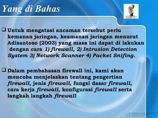 Yang di Bahas
 Untuk mengatasi ancaman tersebut perlu
kemanan jaringan, keamanan jaringan menurut
Adisantoso (2003) yang masa ini dapat di lakukan
dengan cara 1) firewall, 2) Intrusion Detection
System 3) Network Scanner 4) Packet Snifing.
 Dalam pembahasan firewall ini, kami akan
mencoba menjelaskan tentang pengertian
firewall, jenis firewall, fungsi dasar firewall,
cara kerja firewall, konfigurasi firewall serta
langkah langkah firewall
 