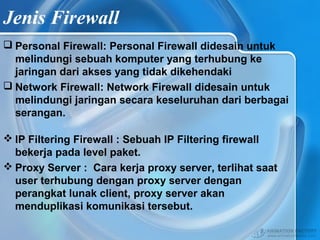 Jenis Firewall
 Personal Firewall: Personal Firewall didesain untuk
melindungi sebuah komputer yang terhubung ke
jaringan dari akses yang tidak dikehendaki
 Network Firewall: Network Firewall didesain untuk
melindungi jaringan secara keseluruhan dari berbagai
serangan.
 IP Filtering Firewall : Sebuah IP Filtering firewall
bekerja pada level paket.
 Proxy Server : Cara kerja proxy server, terlihat saat
user terhubung dengan proxy server dengan
perangkat lunak client, proxy server akan
menduplikasi komunikasi tersebut.
 