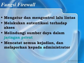 Fungsi Firewall
• Mengatur dan mengontrol lalu lintas
• Melakukan autentikasi terhadap
akses
• Melindungi sumber daya dalam
jaringan privat
• Mencatat semua kejadian, dan
melaporkan kepada administrator
 
