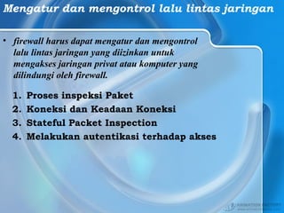 Mengatur dan mengontrol lalu lintas jaringan
• firewall harus dapat mengatur dan mengontrol
lalu lintas jaringan yang diizinkan untuk
mengakses jaringan privat atau komputer yang
dilindungi oleh firewall.
1. Proses inspeksi Paket
2. Koneksi dan Keadaan Koneksi
3. Stateful Packet Inspection
4. Melakukan autentikasi terhadap akses
 