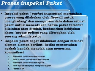 Proses inspeksi Paket
• Inspeksi paket ('packet inspection) merupakan
proses yang dilakukan oleh firewall untuk
'menghadang' dan memproses data dalam sebuah
paket untuk menentukan bahwa paket tersebut
diizinkan atau ditolak, berdasarkan kebijakan
akses (access policy) yang diterapkan oleh
seorang administrator
• Inspeksi paket dapat dilakukan dengan melihat
elemen-elemen berikut, ketika menentukan
apakah hendak menolak atau menerima
komunikasi
1. Alamat IP dari komputer sumber
2. Port sumber pada komputer sumber
3. Alamat IP dari komputer tujuan
4. Port tujuan data pada komputer tujuan
5. Protokol IP
 