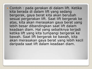    Contoh : pada gerakan di dalam lift. Ketika
    kita berada di dalam lift yang sedang
    bergerak, gaya berat kita akan berubah
    sesuai pergerakan lift. Saat lift bergerak ke
    atas, kita akan merasakan gaya berat yang
    lebih besar dibandingkan saat lift dalam
    keadaan diam. Hal yang sebaliknya terjadi
    ketika lift yang kita tumpangi bergerak ke
    bawah. Saat lift bergerak ke bawah, kita
    akan merasakan gaya berat yang lebih kecil
    daripada saat lift dalam keadaan diam.
 