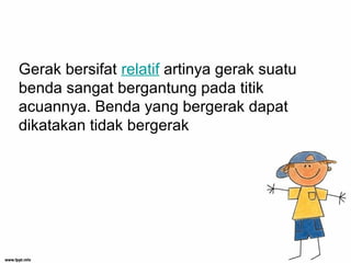 Gerak bersifat relatif artinya gerak suatu
benda sangat bergantung pada titik
acuannya. Benda yang bergerak dapat
dikatakan tidak bergerak
 