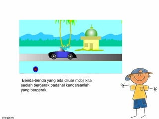 Benda-benda yang ada diluar mobil kita
seolah bergerak padahal kendaraanlah
yang bergerak.
 