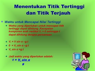  Waktu untuk Mencapai Nilai Tertinggi
Waktu yang diperlukan untuk mencapai titik
tertinggi dapat dihitung .Kecepatan
komponen arah vertikal VY = 0 sehingga t
dapat dihitung dengan persamaan
VY = V sin α –g.t
0 = VO sin α –g.t
VO sin α =g.t
Jadi waktu yang diperlukan adalah:
t = Vo sin α
g
Menentukan Titik Tertinggi
dan Titik Terjauh
 