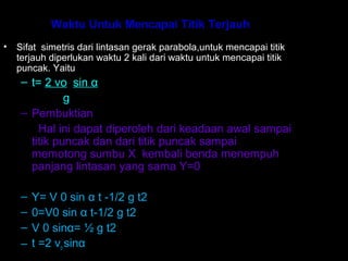 Waktu Untuk Mencapai Titik Terjauh
• Sifat simetris dari lintasan gerak parabola,untuk mencapai titik
terjauh diperlukan waktu 2 kali dari waktu untuk mencapai titik
puncak. Yaitu:
– t= 2 vo sin α
g
– Pembuktian
Hal ini dapat diperoleh dari keadaan awal sampai
titik puncak dan dari titik puncak sampai
memotong sumbu X kembali benda menempuh
panjang lintasan yang sama Y=0
– Y= V 0 sin α t -1/2 g t2
– 0=V0 sin α t-1/2 g t2
– V 0 sinα= ½ g t2
– t =2 vo sinα
 