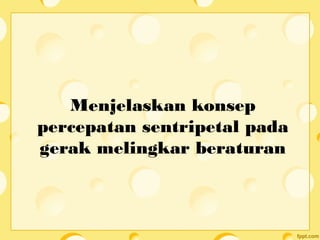 Menjelaskan konsep
percepatan sentripetal pada
gerak melingkar beraturan
 