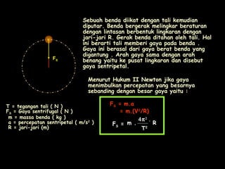 FS
Sebuah benda diikat dengan tali kemudian
diputar. Benda bergerak melingkar beraturan
dengan lintasan berbentuk lingkaran dengan
jari-jari R. Gerak benda ditahan oleh tali. Hal
ini berarti tali memberi gaya pada benda .
Gaya ini berasal dari gaya berat benda yang
digantung . Arah gaya sama dengan arah
benang yaitu ke pusat lingkaran dan disebut
gaya sentripetal.
Menurut Hukum II Newton jika gaya
menimbulkan percepatan yang besarnya
sebanding dengan besar gaya yaitu :
FFSS = m.a= m.a
= m.(V= m.(V22
/R)/R)
FFSS ==
T = tegangan tali ( N )
FS = Gaya sentrifugal ( N )
m = massa benda ( kg )
a = percepatan sentripetal ( m/s2
)
R = jari-jari (m)
m .m .
4π2
.
RR
TT22
 