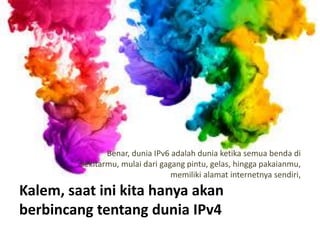 Kalem, saat ini kita hanya akan
berbincang tentang dunia IPv4
Benar, dunia IPv6 adalah dunia ketika semua benda di
sekitarmu, mulai dari gagang pintu, gelas, hingga pakaianmu,
memiliki alamat internetnya sendiri,
 