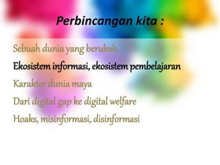 Perbincangan kita :
Sebuah dunia yang berubah
Ekosistem informasi, ekosistem pembelajaran
Karakter dunia maya
Dari digital gap ke digital welfare
Hoaks, misinformasi, disinformasi
 